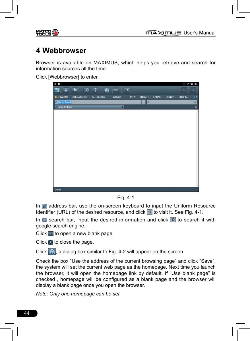 44                                                                      MAXIMUS User&apos;s Manual4 WebbrowserBrowser is available on MAXIMUS, which helps you retrieve and search for information sources all the time.Click [Webbrowser] to enter. Fig. 4-1In   address bar, use the on-screen keyboard to input the Uniform Resource Identier (URL) of the desired resource, and click   to visit it. See Fig. 4-1.In   search bar, input the desired information and click   to search it with google search engine.Click   to open a new blank page.Click   to close the page.Click  , a dialog box similar to Fig. 4-2 will appear on the screen.Check the box “Use the address of the current browsing page” and click “Save”, the system will set the current web page as the homepage. Next time you launch the browser, it will open the homepage link by default. If “Use blank  page”  is checked , homepage will be configured as a blank page and the browser will display a blank page once you open the browser. Note: Only one homepage can be set.