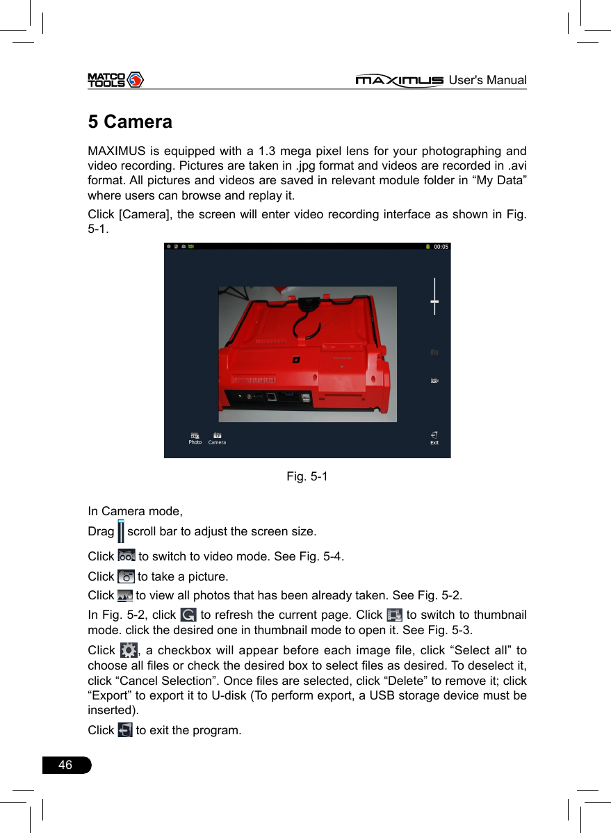 46                                                                      MAXIMUS User&apos;s Manual5 CameraMAXIMUS is equipped with a 1.3 mega pixel lens for your photographing and video recording. Pictures are taken in .jpg format and videos are recorded in .avi format. All pictures and videos are saved in relevant module folder in “My Data” where users can browse and replay it. Click [Camera], the screen will enter video recording interface as shown in Fig. 5-1.Fig. 5-1In Camera mode,Drag   scroll bar to adjust the screen size.Click   to switch to video mode. See Fig. 5-4.Click   to take a picture.Click   to view all photos that has been already taken. See Fig. 5-2. In Fig. 5-2, click   to refresh the current page. Click   to switch to thumbnail mode. click the desired one in thumbnail mode to open it. See Fig. 5-3. Click  ,  a checkbox  will  appear before  each  image file, click  “Select  all”  to choose all les or check the desired box to select les as desired. To deselect it, click “Cancel Selection”. Once les are selected, click “Delete” to remove it; click “Export” to export it to U-disk (To perform export, a USB storage device must be inserted).Click   to exit the program.