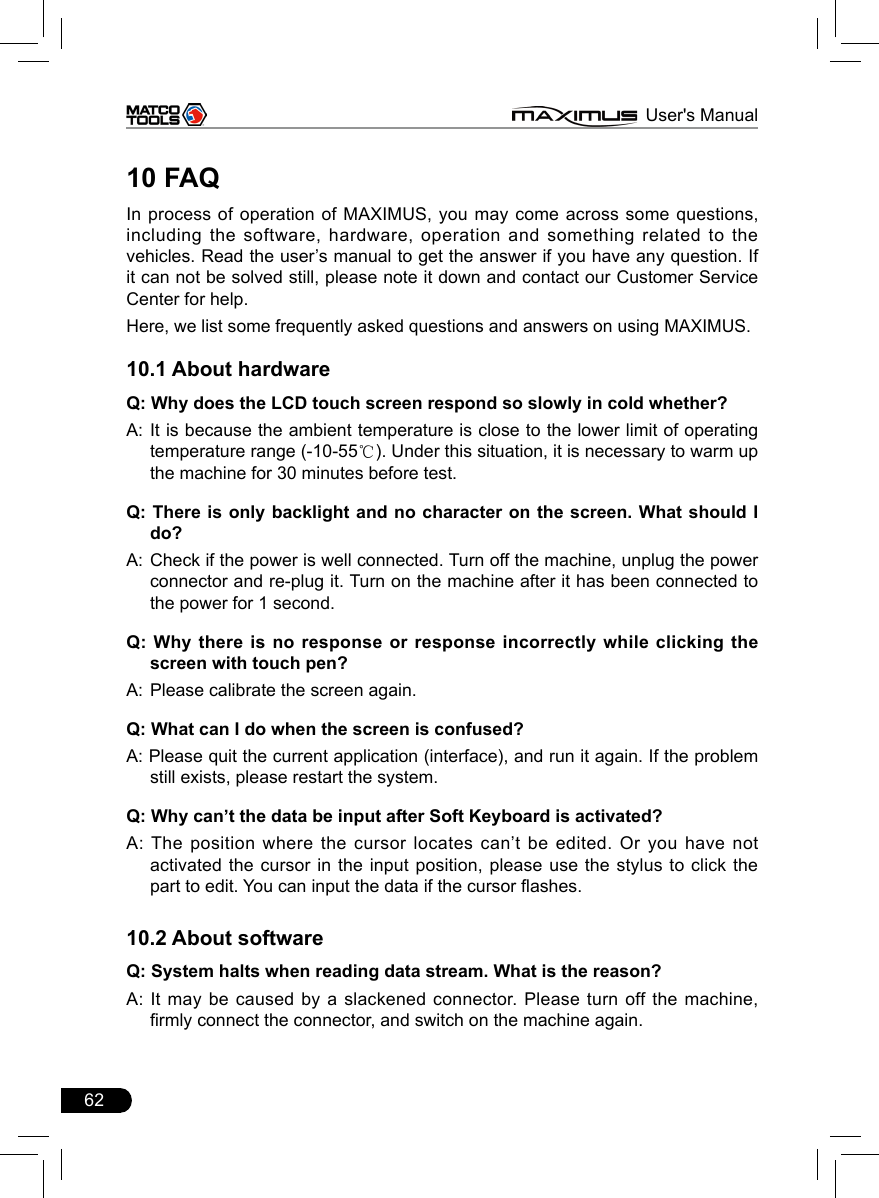 62                                                                      MAXIMUS User&apos;s Manual10 FAQIn process of operation of MAXIMUS, you may come across some questions, including the software, hardware, operation and something related to the vehicles. Read the user’s manual to get the answer if you have any question. If it can not be solved still, please note it down and contact our Customer Service Center for help. Here, we list some frequently asked questions and answers on using MAXIMUS.10.1 About hardwareQ: Why does the LCD touch screen respond so slowly in cold whether?A:  It is because the ambient temperature is close to the lower limit of operating temperature range (-10-55℃). Under this situation, it is necessary to warm up the machine for 30 minutes before test.Q: There is only backlight and no character on the screen. What should I do?A:  Check if the power is well connected. Turn off the machine, unplug the power connector and re-plug it. Turn on the machine after it has been connected to the power for 1 second.Q: Why there is no response or response incorrectly while clicking the screen with touch pen?A:  Please calibrate the screen again. Q: What can I do when the screen is confused?A: Please quit the current application (interface), and run it again. If the problem still exists, please restart the system.Q: Why can’t the data be input after Soft Keyboard is activated?A: The position where the cursor locates can’t be  edited.  Or  you  have not activated the cursor in the input position, please use the stylus to click the part to edit. You can input the data if the cursor ashes.10.2 About softwareQ: System halts when reading data stream. What is the reason?A: It may be caused by a slackened connector. Please turn off the machine, rmly connect the connector, and switch on the machine again.