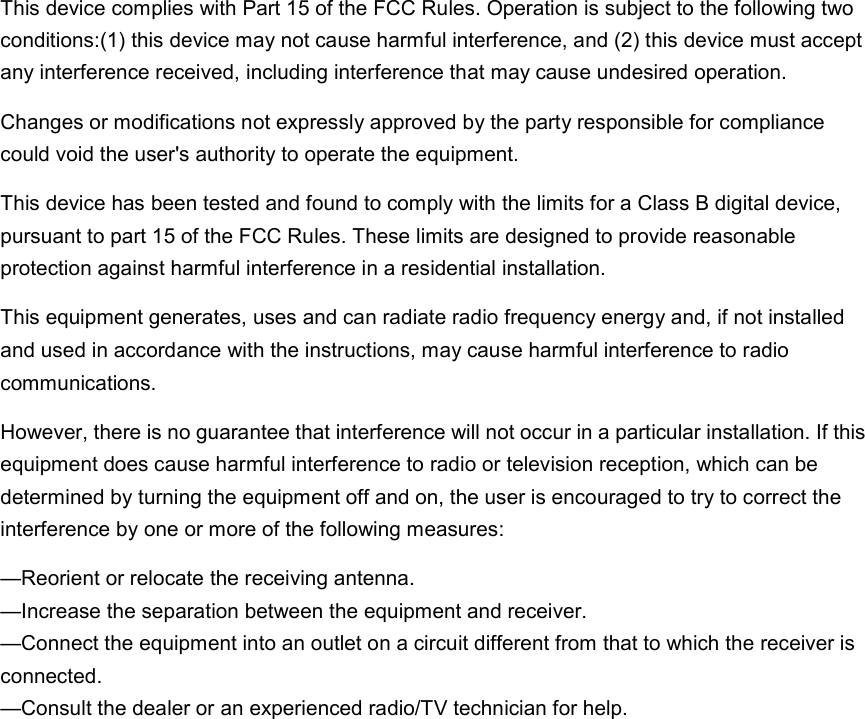                  This device complies with Part 15 of the FCC Rules. Operation is subject to the following two conditions:(1) this device may not cause harmful interference, and (2) this device must acceptany interference received, including interference that may cause undesired operation.Changes or modifications not expressly approved by the party responsible for compliance could void the user&apos;s authority to operate the equipment.This device has been tested and found to comply with the limits for a Class B digital device,pursuant to part 15 of the FCC Rules. These limits are designed to provide reasonable protection against harmful interference in a residential installation.This equipment generates, uses and can radiate radio frequency energy and, if not installedand used in accordance with the instructions, may cause harmful interference to radio communications.However, there is no guarantee that interference will not occur in a particular installation. If thisequipment does cause harmful interference to radio or television reception, which can be determined by turning the equipment off and on, the user is encouraged to try to correct the interference by one or more of the following measures:—Reorient or relocate the receiving antenna.—Increase the separation between the equipment and receiver.—Connect the equipment into an outlet on a circuit different from that to which the receiver isconnected.—Consult the dealer or an experienced radio/TV technician for help.  