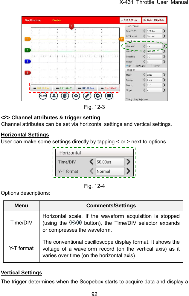 X-431 Throttle User Manual 92  Fig. 12-3 &lt;2&gt; Channel attributes &amp; trigger setting Channel attributes can be set via horizontal settings and vertical settings. Horizontal Settings User can make some settings directly by tapping &lt; or &gt; next to options.     Fig. 12-4 Options descriptions: Menu  Comments/SettingsTime/DIV Horizontal scale. If the waveform acquisition is stopped (using the  / button), the Time/DIV selector expands or compresses the waveform. Y-T format The conventional oscilloscope display format. It shows the voltage of a waveform record (on the vertical axis) as it varies over time (on the horizontal axis).  Vertical Settings The trigger determines when the Scopebox starts to acquire data and display a 
