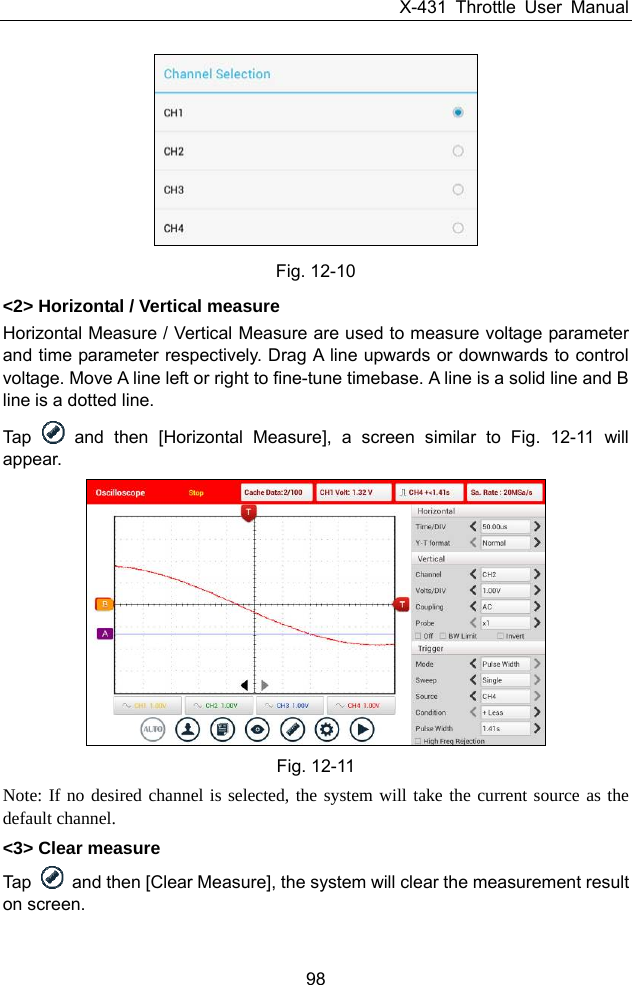 X-431 Throttle User Manual 98   Fig. 12-10 &lt;2&gt; Horizontal / Vertical measure Horizontal Measure / Vertical Measure are used to measure voltage parameter and time parameter respectively. Drag A line upwards or downwards to control voltage. Move A line left or right to fine-tune timebase. A line is a solid line and B line is a dotted line. Tap   and then [Horizontal Measure], a screen similar to Fig. 12-11 will appear.  Fig. 12-11 Note: If no desired channel is selected, the system will take the current source as the default channel. &lt;3&gt; Clear measure Tap    and then [Clear Measure], the system will clear the measurement result on screen. 