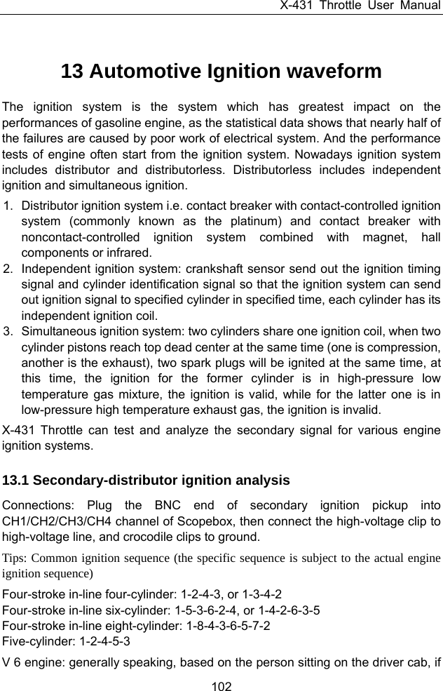 X-431 Throttle User Manual 102 13 Automotive Ignition waveform The ignition system is the system which has greatest impact on the performances of gasoline engine, as the statistical data shows that nearly half of the failures are caused by poor work of electrical system. And the performance tests of engine often start from the ignition system. Nowadays ignition system includes distributor and distributorless. Distributorless includes independent ignition and simultaneous ignition. 1.  Distributor ignition system i.e. contact breaker with contact-controlled ignition system (commonly known as the platinum) and contact breaker with noncontact-controlled ignition system combined with magnet, hall components or infrared.   2.  Independent ignition system: crankshaft sensor send out the ignition timing signal and cylinder identification signal so that the ignition system can send out ignition signal to specified cylinder in specified time, each cylinder has its independent ignition coil. 3.  Simultaneous ignition system: two cylinders share one ignition coil, when two cylinder pistons reach top dead center at the same time (one is compression, another is the exhaust), two spark plugs will be ignited at the same time, at this time, the ignition for the former cylinder is in high-pressure low temperature gas mixture, the ignition is valid, while for the latter one is in low-pressure high temperature exhaust gas, the ignition is invalid. X-431 Throttle can test and analyze the secondary signal for various engine ignition systems. 13.1 Secondary-distributor ignition analysis Connections: Plug the BNC end of secondary ignition pickup into CH1/CH2/CH3/CH4 channel of Scopebox, then connect the high-voltage clip to high-voltage line, and crocodile clips to ground.   Tips: Common ignition sequence (the specific sequence is subject to the actual engine ignition sequence) Four-stroke in-line four-cylinder: 1-2-4-3, or 1-3-4-2 Four-stroke in-line six-cylinder: 1-5-3-6-2-4, or 1-4-2-6-3-5 Four-stroke in-line eight-cylinder: 1-8-4-3-6-5-7-2 Five-cylinder: 1-2-4-5-3 V 6 engine: generally speaking, based on the person sitting on the driver cab, if 