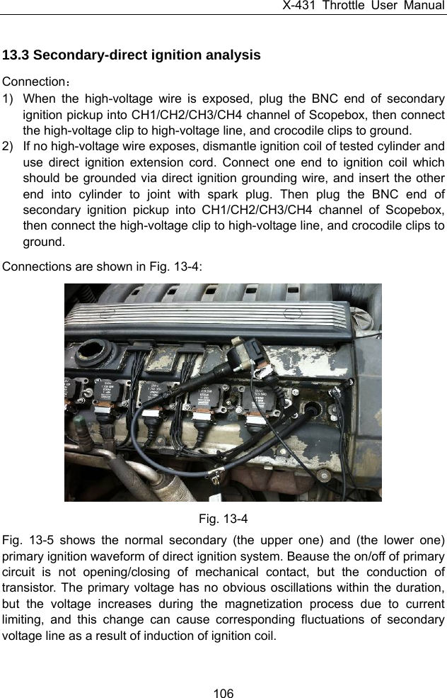 X-431 Throttle User Manual 106 13.3 Secondary-direct ignition analysis Connection： 1)  When the high-voltage wire is exposed, plug the BNC end of secondary ignition pickup into CH1/CH2/CH3/CH4 channel of Scopebox, then connect the high-voltage clip to high-voltage line, and crocodile clips to ground. 2)  If no high-voltage wire exposes, dismantle ignition coil of tested cylinder and use direct ignition extension cord. Connect one end to ignition coil which should be grounded via direct ignition grounding wire, and insert the other end into cylinder to joint with spark plug. Then plug the BNC end of secondary ignition pickup into CH1/CH2/CH3/CH4 channel of Scopebox, then connect the high-voltage clip to high-voltage line, and crocodile clips to ground. Connections are shown in Fig. 13-4:   Fig. 13-4 Fig. 13-5 shows the normal secondary (the upper one) and (the lower one) primary ignition waveform of direct ignition system. Beause the on/off of primary circuit is not opening/closing of mechanical contact, but the conduction of transistor. The primary voltage has no obvious oscillations within the duration, but the voltage increases during the magnetization process due to current limiting, and this change can cause corresponding fluctuations of secondary voltage line as a result of induction of ignition coil. 