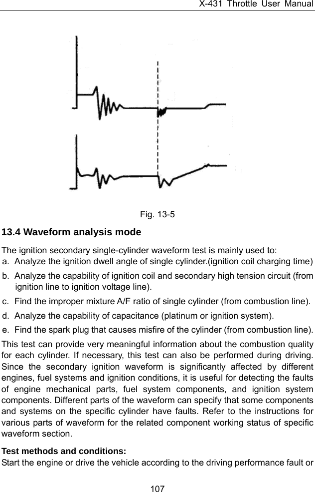 X-431 Throttle User Manual 107  Fig. 13-5 13.4 Waveform analysis mode The ignition secondary single-cylinder waveform test is mainly used to:   a.  Analyze the ignition dwell angle of single cylinder.(ignition coil charging time) b.  Analyze the capability of ignition coil and secondary high tension circuit (from ignition line to ignition voltage line).   c.  Find the improper mixture A/F ratio of single cylinder (from combustion line). d.  Analyze the capability of capacitance (platinum or ignition system). e.  Find the spark plug that causes misfire of the cylinder (from combustion line).   This test can provide very meaningful information about the combustion quality for each cylinder. If necessary, this test can also be performed during driving. Since the secondary ignition waveform is significantly affected by different engines, fuel systems and ignition conditions, it is useful for detecting the faults of engine mechanical parts, fuel system components, and ignition system components. Different parts of the waveform can specify that some components and systems on the specific cylinder have faults. Refer to the instructions for various parts of waveform for the related component working status of specific waveform section. Test methods and conditions:   Start the engine or drive the vehicle according to the driving performance fault or 
