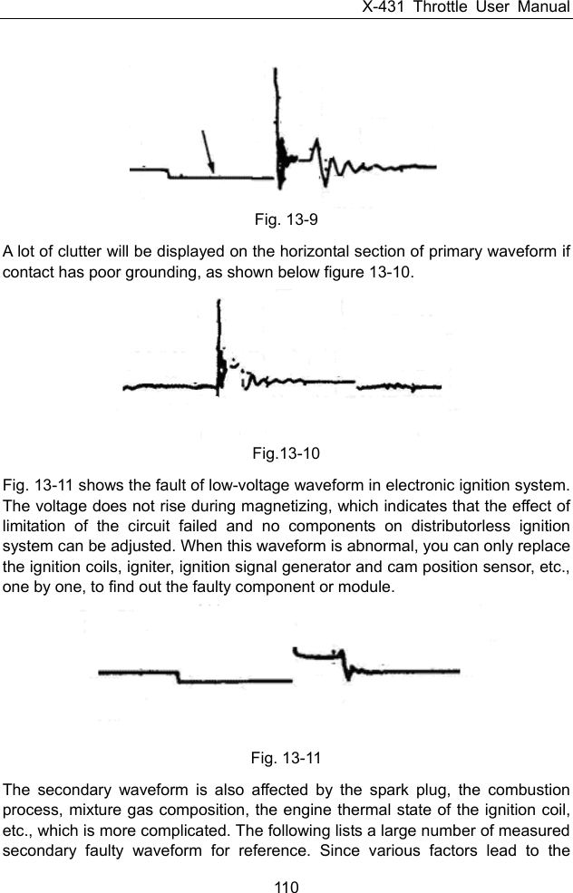 X-431 Throttle User Manual 110  Fig. 13-9 A lot of clutter will be displayed on the horizontal section of primary waveform if contact has poor grounding, as shown below figure 13-10.    Fig.13-10 Fig. 13-11 shows the fault of low-voltage waveform in electronic ignition system. The voltage does not rise during magnetizing, which indicates that the effect of limitation of the circuit failed and no components on distributorless ignition system can be adjusted. When this waveform is abnormal, you can only replace the ignition coils, igniter, ignition signal generator and cam position sensor, etc., one by one, to find out the faulty component or module.  Fig. 13-11 The secondary waveform is also affected by the spark plug, the combustion process, mixture gas composition, the engine thermal state of the ignition coil, etc., which is more complicated. The following lists a large number of measured secondary faulty waveform for reference. Since various factors lead to the 