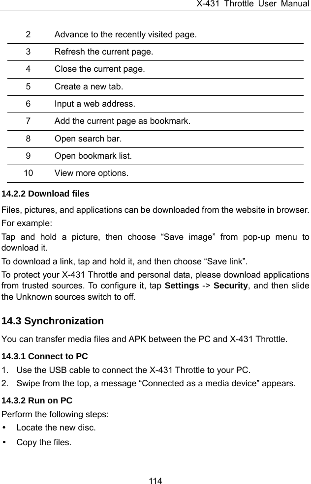 X-431 Throttle User Manual 114 2  Advance to the recently visited page. 3  Refresh the current page. 4  Close the current page. 5  Create a new tab. 6  Input a web address.   7  Add the current page as bookmark.   8  Open search bar.   9  Open bookmark list. 10  View more options. 14.2.2 Download files Files, pictures, and applications can be downloaded from the website in browser. For example: Tap and hold a picture, then choose “Save image” from pop-up menu to download it. To download a link, tap and hold it, and then choose “Save link”. To protect your X-431 Throttle and personal data, please download applications from trusted sources. To configure it, tap Settings -&gt; Security, and then slide the Unknown sources switch to off. 14.3 Synchronization You can transfer media files and APK between the PC and X-431 Throttle. 14.3.1 Connect to PC 1.  Use the USB cable to connect the X-431 Throttle to your PC. 2.  Swipe from the top, a message “Connected as a media device” appears. 14.3.2 Run on PC Perform the following steps: y  Locate the new disc. y Copy the files. 