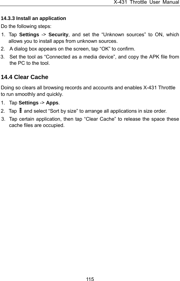 X-431 Throttle User Manual 115 14.3.3 Install an application Do the following steps: 1. Tap Settings -&gt; Security, and set the “Unknown sources” to ON, which allows you to install apps from unknown sources. 2.  A dialog box appears on the screen, tap “OK” to confirm. 3.  Set the tool as “Connected as a media device”, and copy the APK file from the PC to the tool. 14.4 Clear Cache Doing so clears all browsing records and accounts and enables X-431 Throttle to run smoothly and quickly. 1. Tap Settings -&gt; Apps. 2. Tap    and select “Sort by size” to arrange all applications in size order. 3.  Tap certain application, then tap “Clear Cache” to release the space these cache files are occupied. 