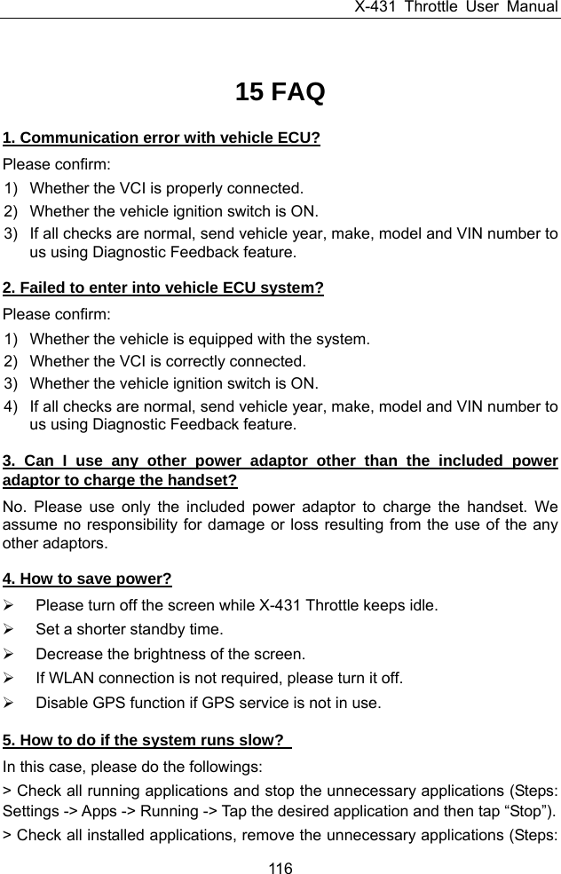 X-431 Throttle User Manual 116 15 FAQ 1. Communication error with vehicle ECU? Please confirm: 1)  Whether the VCI is properly connected. 2)  Whether the vehicle ignition switch is ON. 3)  If all checks are normal, send vehicle year, make, model and VIN number to us using Diagnostic Feedback feature. 2. Failed to enter into vehicle ECU system? Please confirm: 1)  Whether the vehicle is equipped with the system. 2)  Whether the VCI is correctly connected. 3)  Whether the vehicle ignition switch is ON. 4)  If all checks are normal, send vehicle year, make, model and VIN number to us using Diagnostic Feedback feature. 3. Can I use any other power adaptor other than the included power adaptor to charge the handset? No. Please use only the included power adaptor to charge the handset. We assume no responsibility for damage or loss resulting from the use of the any other adaptors. 4. How to save power? ¾  Please turn off the screen while X-431 Throttle keeps idle. ¾  Set a shorter standby time. ¾  Decrease the brightness of the screen. ¾  If WLAN connection is not required, please turn it off. ¾  Disable GPS function if GPS service is not in use. 5. How to do if the system runs slow?   In this case, please do the followings: &gt; Check all running applications and stop the unnecessary applications (Steps: Settings -&gt; Apps -&gt; Running -&gt; Tap the desired application and then tap “Stop”). &gt; Check all installed applications, remove the unnecessary applications (Steps: 