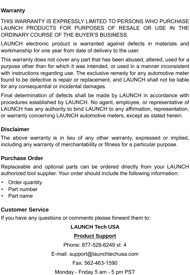   Warranty THIS WARRANTY IS EXPRESSLY LIMITED TO PERSONS WHO PURCHASE LAUNCH PRODUCTS FOR PURPOSES OF RESALE OR USE IN THE ORDINARY COURSE OF THE BUYER’S BUSINESS.   LAUNCH electronic product is warranted against defects in materials and workmanship for one year from date of delivery to the user.   This warranty does not cover any part that has been abused, altered, used for a purpose other than for which it was intended, or used in a manner inconsistent with instructions regarding use. The exclusive remedy for any automotive meter found to be defective is repair or replacement, and LAUNCH shall not be liable for any consequential or incidental damages.   Final determination of defects shall be made by LAUNCH in accordance with procedures established by LAUNCH. No agent, employee, or representative of LAUNCH has any authority to bind LAUNCH to any affirmation, representation, or warranty concerning LAUNCH automotive meters, except as stated herein.    Disclaimer The above warranty is in lieu of any other warranty, expressed or implied, including any warranty of merchantability or fitness for a particular purpose.  Purchase Order Replaceable and optional parts can be ordered directly from your LAUNCH authorized tool supplier. Your order should include the following information: • Order quantity • Part number • Part name  Customer Service If you have any questions or comments please forward them to:       LAUNCH Tech USA   Product Support Phone: 877-528-6249 xt: 4 E-mail: support@launchtechusa.com Fax: 562-463-1590 Monday - Friday 5 am - 5 pm PST 