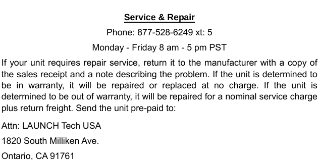   Service &amp; Repair Phone: 877-528-6249 xt: 5 Monday - Friday 8 am - 5 pm PST If your unit requires repair service, return it to the manufacturer with a copy of the sales receipt and a note describing the problem. If the unit is determined to be in warranty, it will be repaired or replaced at no charge. If the unit is determined to be out of warranty, it will be repaired for a nominal service charge plus return freight. Send the unit pre-paid to: Attn: LAUNCH Tech USA   1820 South Milliken Ave.   Ontario, CA 91761                   