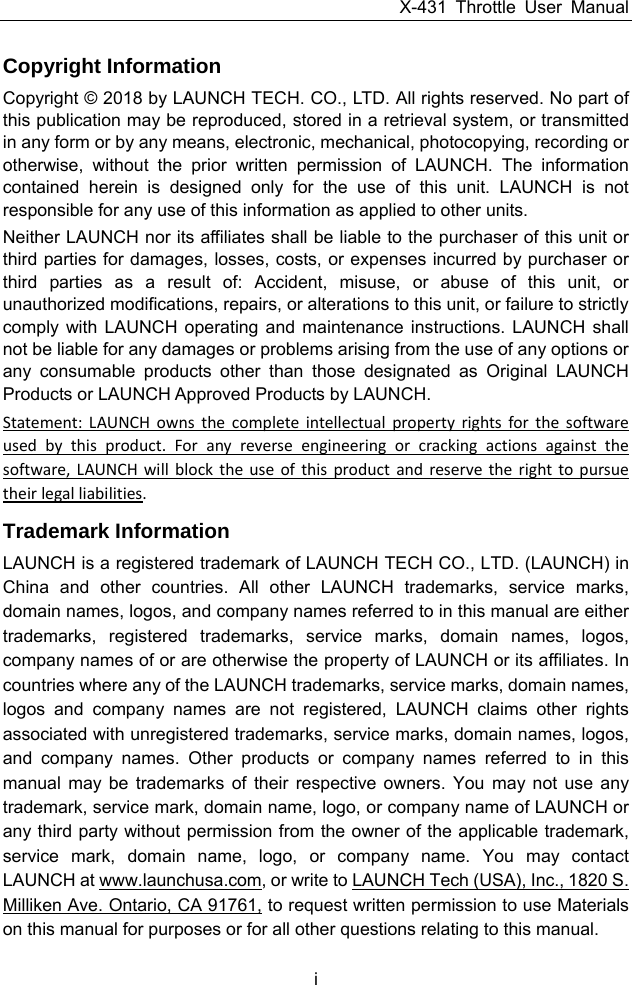 X-431 Throttle User Manual i Copyright Information Copyright © 2018 by LAUNCH TECH. CO., LTD. All rights reserved. No part of this publication may be reproduced, stored in a retrieval system, or transmitted in any form or by any means, electronic, mechanical, photocopying, recording or otherwise, without the prior written permission of LAUNCH. The information contained herein is designed only for the use of this unit. LAUNCH is not responsible for any use of this information as applied to other units. Neither LAUNCH nor its affiliates shall be liable to the purchaser of this unit or third parties for damages, losses, costs, or expenses incurred by purchaser or third parties as a result of: Accident, misuse, or abuse of this unit, or unauthorized modifications, repairs, or alterations to this unit, or failure to strictly comply with LAUNCH operating and maintenance instructions. LAUNCH shall not be liable for any damages or problems arising from the use of any options or any consumable products other than those designated as Original LAUNCH Products or LAUNCH Approved Products by LAUNCH. Statement:LAUNCHownsthecompleteintellectualpropertyrightsforthesoftwareusedbythisproduct.Foranyreverseengineeringorcrackingactionsagainstthesoftware,LAUNCHwillblocktheuseofthisproductandreservetherighttopursuetheirlegalliabilities.Trademark Information LAUNCH is a registered trademark of LAUNCH TECH CO., LTD. (LAUNCH) in China and other countries. All other LAUNCH trademarks, service marks, domain names, logos, and company names referred to in this manual are either trademarks, registered trademarks, service marks, domain names, logos, company names of or are otherwise the property of LAUNCH or its affiliates. In countries where any of the LAUNCH trademarks, service marks, domain names, logos and company names are not registered, LAUNCH claims other rights associated with unregistered trademarks, service marks, domain names, logos, and company names. Other products or company names referred to in this manual may be trademarks of their respective owners. You may not use any trademark, service mark, domain name, logo, or company name of LAUNCH or any third party without permission from the owner of the applicable trademark, service mark, domain name, logo, or company name. You may contact LAUNCH at www.launchusa.com, or write to LAUNCH Tech (USA), Inc., 1820 S. Milliken Ave. Ontario, CA 91761, to request written permission to use Materials on this manual for purposes or for all other questions relating to this manual. 