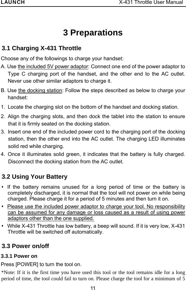 LAUNCH                                     X-431 Throttle User Manual 11 3 Preparations 3.1 Charging X-431 Throttle Choose any of the followings to charge your handset: A. Use the included 5V power adaptor: Connect one end of the power adaptor to Type C charging port of the handset, and the other end to the AC outlet. Never use other similar adaptors to charge it. B. Use the docking station: Follow the steps described as below to charge your handset: 1.  Locate the charging slot on the bottom of the handset and docking station.   2.  Align the charging slots, and then dock the tablet into the station to ensure that it is firmly seated on the docking station. 3.  Insert one end of the included power cord to the charging port of the docking station, then the other end into the AC outlet. The charging LED illuminates solid red while charging. 4.  Once it illuminates solid green, it indicates that the battery is fully charged. Disconnect the docking station from the AC outlet. 3.2 Using Your Battery   If the battery remains unused for a long period of time or the battery is completely discharged, it is normal that the tool will not power on while being charged. Please charge it for a period of 5 minutes and then turn it on.   Please use the included power adaptor to charge your tool. No responsibility can be assumed for any damage or loss caused as a result of using power adaptors other than the one supplied.   While X-431 Throttle has low battery, a beep will sound. If it is very low, X-431 Throttle will be switched off automatically. 3.3 Power on/off 3.3.1 Power on Press [POWER] to turn the tool on. *Note: If it is the first time you have used this tool or the tool remains idle for a long period of time, the tool could fail to turn on. Please charge the tool for a minimum of 5 