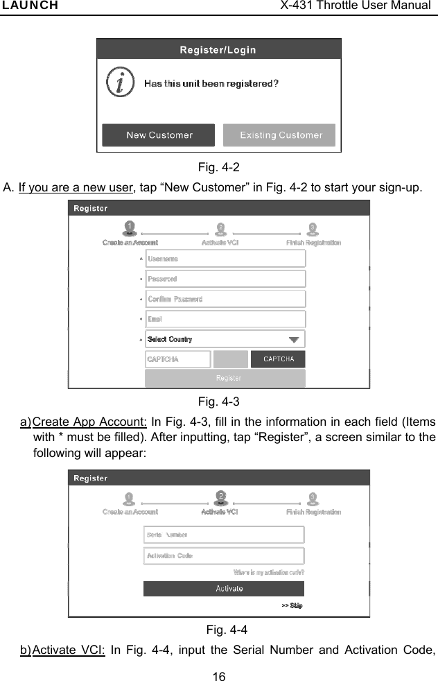 LAUNCH                                     X-431 Throttle User Manual 16  Fig. 4-2 A. If you are a new user, tap “New Customer” in Fig. 4-2 to start your sign-up.    Fig. 4-3 a) Create App Account: In Fig. 4-3, fill in the information in each field (Items with * must be filled). After inputting, tap “Register”, a screen similar to the following will appear:  Fig. 4-4 b) Activate VCI: In Fig. 4-4, input the Serial Number and Activation Code, 