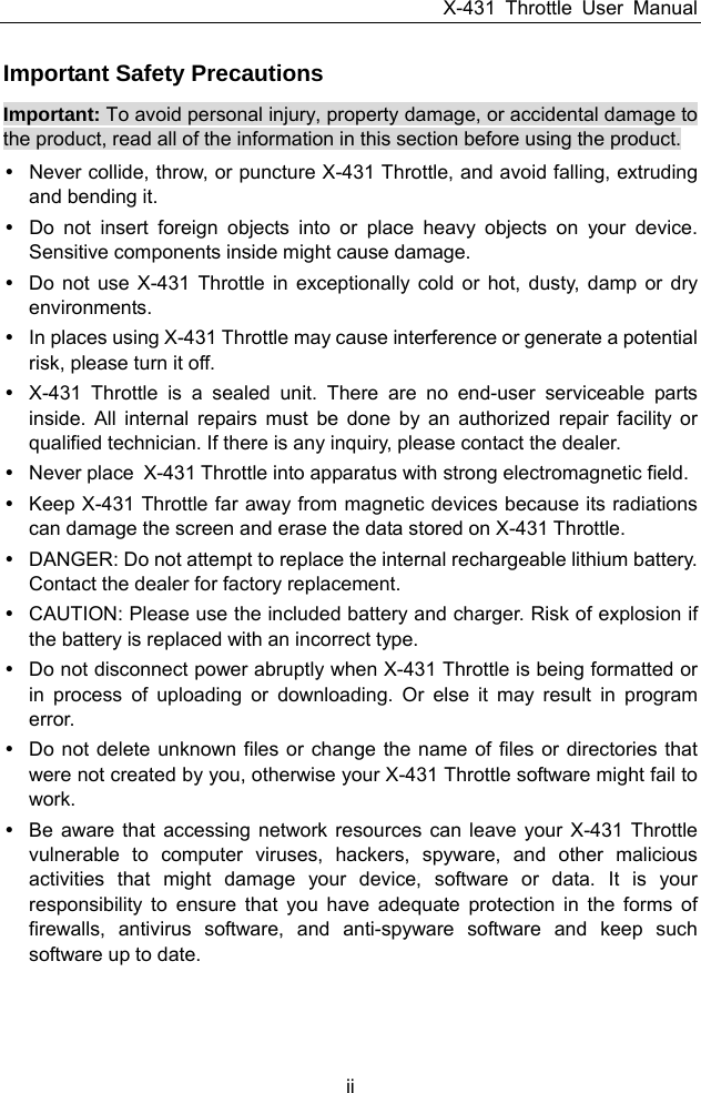 X-431 Throttle User Manual ii Important Safety Precautions Important: To avoid personal injury, property damage, or accidental damage to the product, read all of the information in this section before using the product. y  Never collide, throw, or puncture X-431 Throttle, and avoid falling, extruding and bending it. y  Do not insert foreign objects into or place heavy objects on your device. Sensitive components inside might cause damage. y  Do not use X-431 Throttle in exceptionally cold or hot, dusty, damp or dry environments. y  In places using X-431 Throttle may cause interference or generate a potential risk, please turn it off. y  X-431 Throttle is a sealed unit. There are no end-user serviceable parts inside. All internal repairs must be done by an authorized repair facility or qualified technician. If there is any inquiry, please contact the dealer. y  Never place  X-431 Throttle into apparatus with strong electromagnetic field. y  Keep X-431 Throttle far away from magnetic devices because its radiations can damage the screen and erase the data stored on X-431 Throttle. y  DANGER: Do not attempt to replace the internal rechargeable lithium battery. Contact the dealer for factory replacement.   y  CAUTION: Please use the included battery and charger. Risk of explosion if the battery is replaced with an incorrect type. y  Do not disconnect power abruptly when X-431 Throttle is being formatted or in process of uploading or downloading. Or else it may result in program error. y  Do not delete unknown files or change the name of files or directories that were not created by you, otherwise your X-431 Throttle software might fail to work. y  Be aware that accessing network resources can leave your X-431 Throttle vulnerable to computer viruses, hackers, spyware, and other malicious activities that might damage your device, software or data. It is your responsibility to ensure that you have adequate protection in the forms of firewalls, antivirus software, and anti-spyware software and keep such software up to date. 