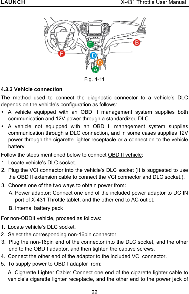 LAUNCH                                     X-431 Throttle User Manual 22    Fig. 4-11 4.3.3 Vehicle connection The method used to connect the diagnostic connector to a vehicle’s DLC depends on the vehicle’s configuration as follows: y  A vehicle equipped with an OBD II management system supplies both communication and 12V power through a standardized DLC. y  A vehicle not equipped with an OBD II management system supplies communication through a DLC connection, and in some cases supplies 12V power through the cigarette lighter receptacle or a connection to the vehicle battery. Follow the steps mentioned below to connect OBD II vehicle:   1.  Locate vehicle’s DLC socket.   2.  Plug the VCI connector into the vehicle’s DLC socket (It is suggested to use the OBD II extension cable to connect the VCI connector and DLC socket.).   3.  Choose one of the two ways to obtain power from: A. Power adaptor: Connect one end of the included power adaptor to DC IN port of X-431 Throttle tablet, and the other end to AC outlet. B. Internal battery pack For non-OBDII vehicle, proceed as follows: 1.  Locate vehicle’s DLC socket.   2.  Select the corresponding non-16pin connector. 3.  Plug the non-16pin end of the connector into the DLC socket, and the other end to the OBD I adaptor, and then tighten the captive screws. 4.  Connect the other end of the adaptor to the included VCI connector. 5.  To supply power to OBD I adaptor from: A. Cigarette Lighter Cable: Connect one end of the cigarette lighter cable to vehicle’s cigarette lighter receptacle, and the other end to the power jack of 