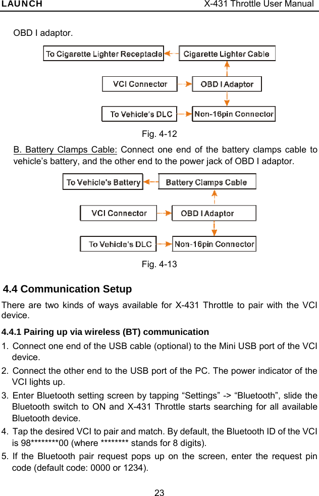 LAUNCH                                     X-431 Throttle User Manual 23 OBD I adaptor.  Fig. 4-12 B. Battery Clamps Cable: Connect one end of the battery clamps cable to vehicle’s battery, and the other end to the power jack of OBD I adaptor.   Fig. 4-13 4.4 Communication Setup There are two kinds of ways available for X-431 Throttle to pair with the VCI device. 4.4.1 Pairing up via wireless (BT) communication 1. Connect one end of the USB cable (optional) to the Mini USB port of the VCI device. 2. Connect the other end to the USB port of the PC. The power indicator of the VCI lights up. 3. Enter Bluetooth setting screen by tapping “Settings” -&gt; “Bluetooth”, slide the Bluetooth switch to ON and X-431 Throttle starts searching for all available Bluetooth device. 4.  Tap the desired VCI to pair and match. By default, the Bluetooth ID of the VCI is 98********00 (where ******** stands for 8 digits). 5. If the Bluetooth pair request pops up on the screen, enter the request pin code (default code: 0000 or 1234). 