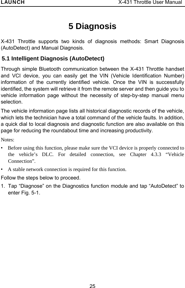 LAUNCH                                     X-431 Throttle User Manual 25 5 Diagnosis X-431 Throttle supports two kinds of diagnosis methods: Smart Diagnosis (AutoDetect) and Manual Diagnosis. 5.1 Intelligent Diagnosis (AutoDetect) Through simple Bluetooth communication between the X-431 Throttle handset and VCI device, you can easily get the VIN (Vehicle Identification Number) information of the currently identified vehicle. Once the VIN is successfully identified, the system will retrieve it from the remote server and then guide you to vehicle information page without the necessity of step-by-step manual menu selection.  The vehicle information page lists all historical diagnostic records of the vehicle, which lets the technician have a total command of the vehicle faults. In addition, a quick dial to local diagnosis and diagnostic function are also available on this page for reducing the roundabout time and increasing productivity. Notes:  •  Before using this function, please make sure the VCI device is properly connected to the vehicle’s DLC. For detailed connection, see Chapter 4.3.3 “Vehicle Connection”. •  A stable network connection is required for this function. Follow the steps below to proceed. 1.  Tap “Diagnose” on the Diagnostics function module and tap “AutoDetect” to enter Fig. 5-1. 