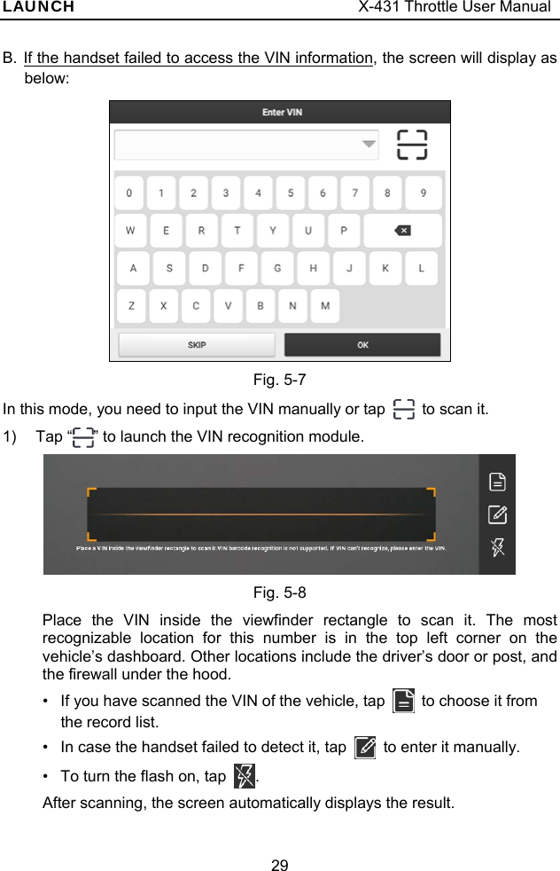 LAUNCH                                     X-431 Throttle User Manual 29 B. If the handset failed to access the VIN information, the screen will display as below:  Fig. 5-7 In this mode, you need to input the VIN manually or tap    to scan it.   1) Tap “ ” to launch the VIN recognition module.  Fig. 5-8 Place the VIN inside the viewfinder rectangle to scan it. The most recognizable location for this number is in the top left corner on the vehicle’s dashboard. Other locations include the driver’s door or post, and the firewall under the hood. •  If you have scanned the VIN of the vehicle, tap    to choose it from the record list.   •  In case the handset failed to detect it, tap    to enter it manually. •  To turn the flash on, tap  . After scanning, the screen automatically displays the result. 