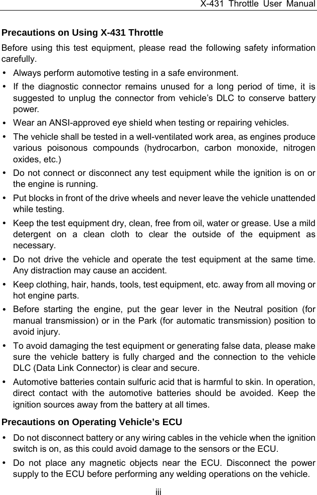 X-431 Throttle User Manual iii Precautions on Using X-431 Throttle Before using this test equipment, please read the following safety information carefully. y  Always perform automotive testing in a safe environment. y  If the diagnostic connector remains unused for a long period of time, it is suggested to unplug the connector from vehicle’s DLC to conserve battery power. y  Wear an ANSI-approved eye shield when testing or repairing vehicles. y  The vehicle shall be tested in a well-ventilated work area, as engines produce various poisonous compounds (hydrocarbon, carbon monoxide, nitrogen oxides, etc.) y  Do not connect or disconnect any test equipment while the ignition is on or the engine is running. y  Put blocks in front of the drive wheels and never leave the vehicle unattended while testing. y  Keep the test equipment dry, clean, free from oil, water or grease. Use a mild detergent on a clean cloth to clear the outside of the equipment as necessary. y  Do not drive the vehicle and operate the test equipment at the same time. Any distraction may cause an accident. y  Keep clothing, hair, hands, tools, test equipment, etc. away from all moving or hot engine parts. y  Before starting the engine, put the gear lever in the Neutral position (for manual transmission) or in the Park (for automatic transmission) position to avoid injury. y  To avoid damaging the test equipment or generating false data, please make sure the vehicle battery is fully charged and the connection to the vehicle DLC (Data Link Connector) is clear and secure. y  Automotive batteries contain sulfuric acid that is harmful to skin. In operation, direct contact with the automotive batteries should be avoided. Keep the ignition sources away from the battery at all times. Precautions on Operating Vehicle’s ECU y  Do not disconnect battery or any wiring cables in the vehicle when the ignition switch is on, as this could avoid damage to the sensors or the ECU. y  Do not place any magnetic objects near the ECU. Disconnect the power supply to the ECU before performing any welding operations on the vehicle. 