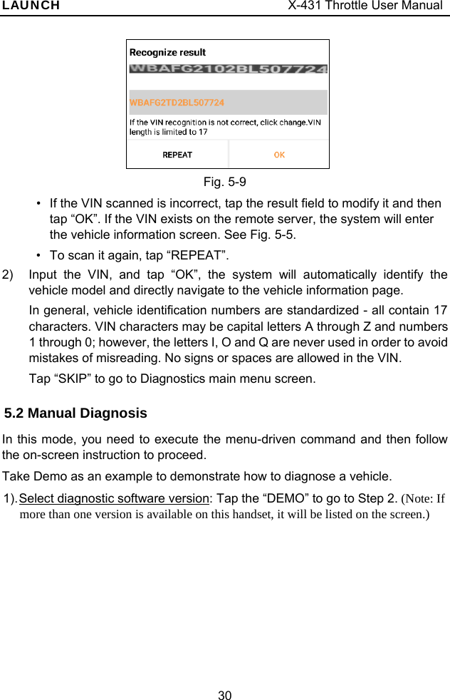 LAUNCH                                     X-431 Throttle User Manual 30   Fig. 5-9 •  If the VIN scanned is incorrect, tap the result field to modify it and then tap “OK”. If the VIN exists on the remote server, the system will enter the vehicle information screen. See Fig. 5-5. •  To scan it again, tap “REPEAT”. 2)  Input the VIN, and tap “OK”, the system will automatically identify the vehicle model and directly navigate to the vehicle information page. In general, vehicle identification numbers are standardized - all contain 17 characters. VIN characters may be capital letters A through Z and numbers 1 through 0; however, the letters I, O and Q are never used in order to avoid mistakes of misreading. No signs or spaces are allowed in the VIN.   Tap “SKIP” to go to Diagnostics main menu screen. 5.2 Manual Diagnosis In this mode, you need to execute the menu-driven command and then follow the on-screen instruction to proceed.   Take Demo as an example to demonstrate how to diagnose a vehicle. 1). Select diagnostic software version: Tap the “DEMO” to go to Step 2. (Note: If more than one version is available on this handset, it will be listed on the screen.) 