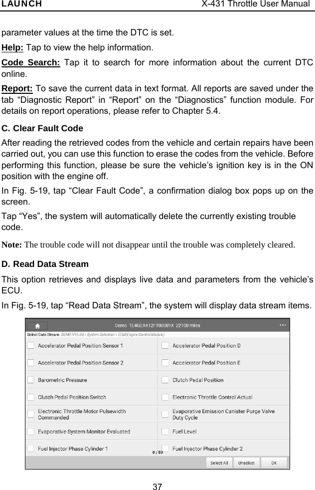 LAUNCH                                     X-431 Throttle User Manual 37 parameter values at the time the DTC is set. Help: Tap to view the help information. Code Search: Tap it to search for more information about the current DTC online. Report: To save the current data in text format. All reports are saved under the tab “Diagnostic Report” in “Report” on the “Diagnostics” function module. For details on report operations, please refer to Chapter 5.4. C. Clear Fault Code After reading the retrieved codes from the vehicle and certain repairs have been carried out, you can use this function to erase the codes from the vehicle. Before performing this function, please be sure the vehicle’s ignition key is in the ON position with the engine off. In Fig. 5-19, tap “Clear Fault Code”, a confirmation dialog box pops up on the screen. Tap “Yes”, the system will automatically delete the currently existing trouble code. Note: The trouble code will not disappear until the trouble was completely cleared. D. Read Data Stream This option retrieves and displays live data and parameters from the vehicle’s ECU. In Fig. 5-19, tap “Read Data Stream”, the system will display data stream items.    
