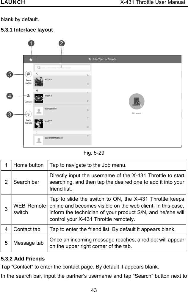 LAUNCH                                     X-431 Throttle User Manual 43 blank by default. 5.3.1 Interface layout  Fig. 5-29 1  Home button  Tap to navigate to the Job menu. 2 Search bar Directly input the username of the X-431 Throttle to start searching, and then tap the desired one to add it into your friend list. 3  WEB Remote switch Tap to slide the switch to ON, the X-431 Throttle keeps online and becomes visible on the web client. In this case, inform the technician of your product S/N, and he/she will control your X-431 Throttle remotely. 4  Contact tab  Tap to enter the friend list. By default it appears blank. 5 Message tab Once an incoming message reaches, a red dot will appear on the upper right corner of the tab. 5.3.2 Add Friends Tap “Contact” to enter the contact page. By default it appears blank.   In the search bar, input the partner’s username and tap “Search” button next to 