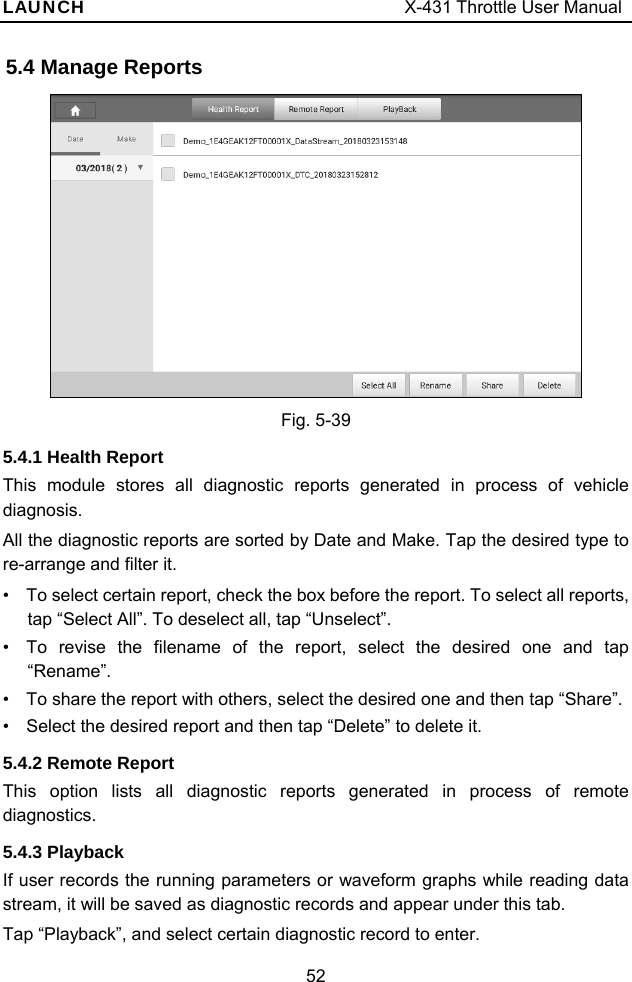 LAUNCH                                     X-431 Throttle User Manual 52 5.4 Manage Reports     Fig. 5-39 5.4.1 Health Report This module stores all diagnostic reports generated in process of vehicle diagnosis.  All the diagnostic reports are sorted by Date and Make. Tap the desired type to re-arrange and filter it.     •  To select certain report, check the box before the report. To select all reports, tap “Select All”. To deselect all, tap “Unselect”. •  To revise the filename of the report, select the desired one and tap “Rename”. •  To share the report with others, select the desired one and then tap “Share”. •  Select the desired report and then tap “Delete” to delete it. 5.4.2 Remote Report This option lists all diagnostic reports generated in process of remote diagnostics. 5.4.3 Playback If user records the running parameters or waveform graphs while reading data stream, it will be saved as diagnostic records and appear under this tab. Tap “Playback”, and select certain diagnostic record to enter. 