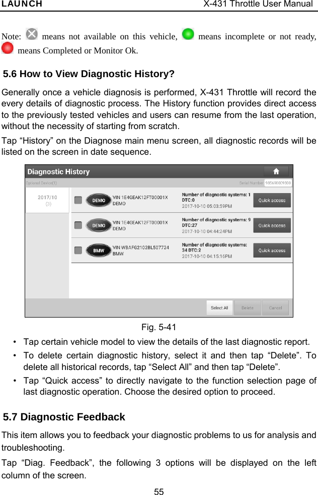 LAUNCH                                     X-431 Throttle User Manual 55 Note:   means not available on this vehicle,   means incomplete or not ready,    means Completed or Monitor Ok. 5.6 How to View Diagnostic History?   Generally once a vehicle diagnosis is performed, X-431 Throttle will record the every details of diagnostic process. The History function provides direct access to the previously tested vehicles and users can resume from the last operation, without the necessity of starting from scratch.   Tap “History” on the Diagnose main menu screen, all diagnostic records will be listed on the screen in date sequence.   Fig. 5-41 •  Tap certain vehicle model to view the details of the last diagnostic report. •  To delete certain diagnostic history, select it and then tap “Delete”. To delete all historical records, tap “Select All” and then tap “Delete”. •  Tap “Quick access” to directly navigate to the function selection page of last diagnostic operation. Choose the desired option to proceed. 5.7 Diagnostic Feedback   This item allows you to feedback your diagnostic problems to us for analysis and troubleshooting. Tap “Diag. Feedback”, the following 3 options will be displayed on the left column of the screen. 