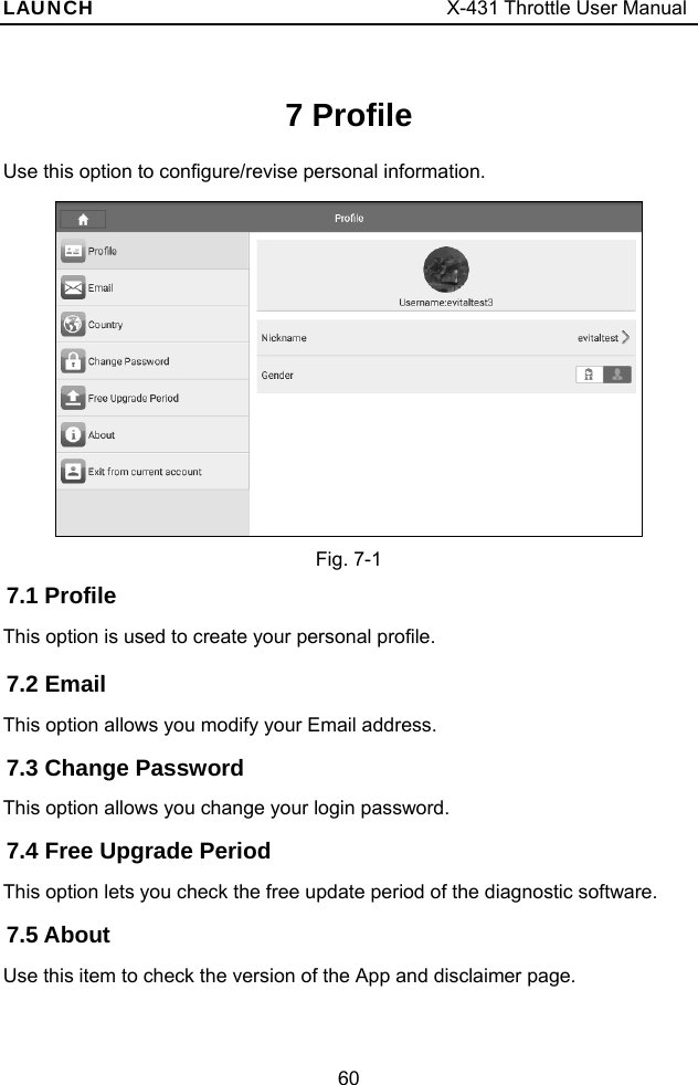 LAUNCH                                     X-431 Throttle User Manual 60 7 Profile Use this option to configure/revise personal information.   Fig. 7-1 7.1 Profile This option is used to create your personal profile. 7.2 Email This option allows you modify your Email address. 7.3 Change Password This option allows you change your login password. 7.4 Free Upgrade Period This option lets you check the free update period of the diagnostic software. 7.5 About Use this item to check the version of the App and disclaimer page. 