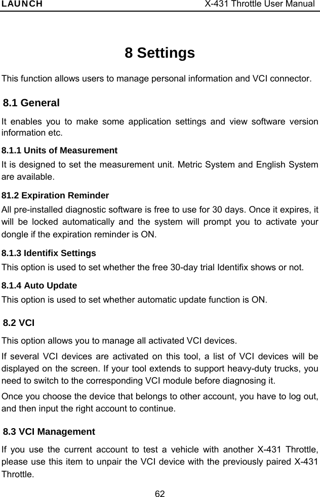 LAUNCH                                     X-431 Throttle User Manual 62 8 Settings This function allows users to manage personal information and VCI connector. 8.1 General It enables you to make some application settings and view software version information etc.   8.1.1 Units of Measurement It is designed to set the measurement unit. Metric System and English System are available.   81.2 Expiration Reminder All pre-installed diagnostic software is free to use for 30 days. Once it expires, it will be locked automatically and the system will prompt you to activate your dongle if the expiration reminder is ON.  8.1.3 Identifix Settings This option is used to set whether the free 30-day trial Identifix shows or not.   8.1.4 Auto Update This option is used to set whether automatic update function is ON.   8.2 VCI This option allows you to manage all activated VCI devices. If several VCI devices are activated on this tool, a list of VCI devices will be displayed on the screen. If your tool extends to support heavy-duty trucks, you need to switch to the corresponding VCI module before diagnosing it.   Once you choose the device that belongs to other account, you have to log out, and then input the right account to continue. 8.3 VCI Management If you use the current account to test a vehicle with another X-431 Throttle, please use this item to unpair the VCI device with the previously paired X-431 Throttle. 