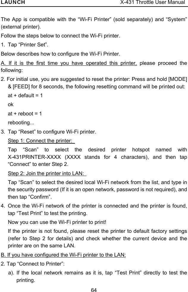 LAUNCH                                     X-431 Throttle User Manual 64 The App is compatible with the “Wi-Fi Printer” (sold separately) and “System” (external printer).   Follow the steps below to connect the Wi-Fi printer. 1.  Tap “Printer Set”. Below describes how to configure the Wi-Fi Printer. A. If it is the first time you have operated this printer, please proceed the following: 2. For initial use, you are suggested to reset the printer: Press and hold [MODE] &amp; [FEED] for 8 seconds, the following resetting command will be printed out: at + default = 1 ok at + reboot = 1 rebooting... 3.  Tap “Reset” to configure Wi-Fi printer. Step 1: Connect the printer:   Tap “Scan” to select the desired printer hotspot named with X-431PRINTER-XXXX (XXXX stands for 4 characters), and then tap “Connect” to enter Step 2. Step 2: Join the printer into LAN:   Tap “Scan” to select the desired local Wi-Fi network from the list, and type in the security password (If it is an open network, password is not required), and then tap “Confirm”. 4.  Once the Wi-Fi network of the printer is connected and the printer is found, tap “Test Print” to test the printing. Now you can use the Wi-Fi printer to print! If the printer is not found, please reset the printer to default factory settings (refer to Step 2 for details) and check whether the current device and the printer are on the same LAN. B. If you have configured the Wi-Fi printer to the LAN: 2. Tap “Connect to Printer”: a). If the local network remains as it is, tap “Test Print” directly to test the printing. 