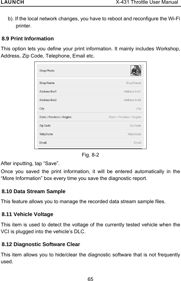 LAUNCH                                     X-431 Throttle User Manual 65 b). If the local network changes, you have to reboot and reconfigure the Wi-Fi printer. 8.9 Print Information This option lets you define your print information. It mainly includes Workshop, Address, Zip Code, Telephone, Email etc.    Fig. 8-2 After inputting, tap “Save”.   Once you saved the print information, it will be entered automatically in the “More Information” box every time you save the diagnostic report. 8.10 Data Stream Sample This feature allows you to manage the recorded data stream sample files.   8.11 Vehicle Voltage This item is used to detect the voltage of the currently tested vehicle when the VCI is plugged into the vehicle’s DLC.   8.12 Diagnostic Software Clear This item allows you to hide/clear the diagnostic software that is not frequently used.  