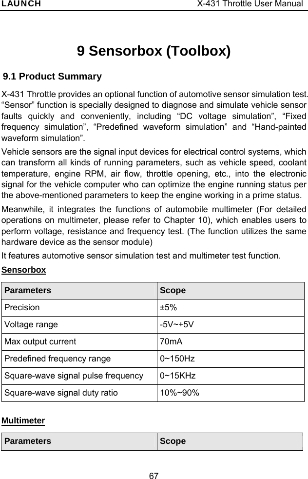 LAUNCH                                     X-431 Throttle User Manual 67 9 Sensorbox (Toolbox) 9.1 Product Summary X-431 Throttle provides an optional function of automotive sensor simulation test. “Sensor” function is specially designed to diagnose and simulate vehicle sensor faults quickly and conveniently, including “DC voltage simulation”, “Fixed frequency simulation”, “Predefined waveform simulation” and “Hand-painted waveform simulation”. Vehicle sensors are the signal input devices for electrical control systems, which can transform all kinds of running parameters, such as vehicle speed, coolant temperature, engine RPM, air flow, throttle opening, etc., into the electronic signal for the vehicle computer who can optimize the engine running status per the above-mentioned parameters to keep the engine working in a prime status.   Meanwhile, it integrates the functions of automobile multimeter (For detailed operations on multimeter, please refer to Chapter 10), which enables users to perform voltage, resistance and frequency test. (The function utilizes the same hardware device as the sensor module) It features automotive sensor simulation test and multimeter test function. Sensorbox Parameters  Scope Precision ±5% Voltage range  -5V~+5V Max output current  70mA Predefined frequency range  0~150Hz Square-wave signal pulse frequency  0~15KHz Square-wave signal duty ratio  10%~90%  Multimeter Parameters  Scope 