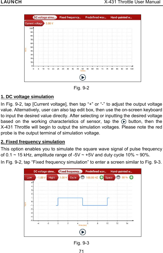 LAUNCH                                     X-431 Throttle User Manual 71   Fig. 9-2 1. DC voltage simulation In Fig. 9-2, tap [Current voltage], then tap “+” or “-” to adjust the output voltage value. Alternatively, user can also tap edit box, then use the on-screen keyboard to input the desired value directly. After selecting or inputting the desired voltage based on the working characteristics of sensor, tap the   button, then the X-431 Throttle will begin to output the simulation voltages. Please note the red probe is the output terminal of simulation voltage. 2. Fixed frequency simulation This option enables you to simulate the square wave signal of pulse frequency of 0.1 ~ 15 kHz, amplitude range of -5V ~ +5V and duty cycle 10% ~ 90%. In Fig. 9-2, tap “Fixed frequency simulation” to enter a screen similar to Fig. 9-3.   Fig. 9-3 