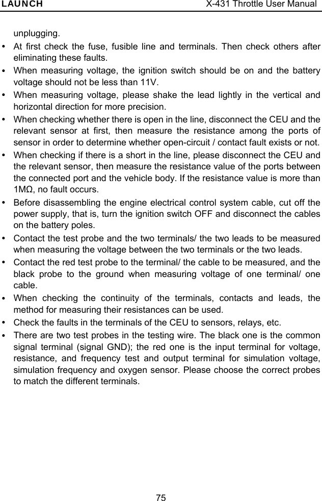 LAUNCH                                     X-431 Throttle User Manual 75 unplugging. y  At first check the fuse, fusible line and terminals. Then check others after eliminating these faults. y  When measuring voltage, the ignition switch should be on and the battery voltage should not be less than 11V. y  When measuring voltage, please shake the lead lightly in the vertical and horizontal direction for more precision. y  When checking whether there is open in the line, disconnect the CEU and the relevant sensor at first, then measure the resistance among the ports of sensor in order to determine whether open-circuit / contact fault exists or not. y  When checking if there is a short in the line, please disconnect the CEU and the relevant sensor, then measure the resistance value of the ports between the connected port and the vehicle body. If the resistance value is more than 1MΩ, no fault occurs. y  Before disassembling the engine electrical control system cable, cut off the power supply, that is, turn the ignition switch OFF and disconnect the cables on the battery poles.   y  Contact the test probe and the two terminals/ the two leads to be measured when measuring the voltage between the two terminals or the two leads. y  Contact the red test probe to the terminal/ the cable to be measured, and the black probe to the ground when measuring voltage of one terminal/ one cable. y  When checking the continuity of the terminals, contacts and leads, the method for measuring their resistances can be used. y  Check the faults in the terminals of the CEU to sensors, relays, etc. y  There are two test probes in the testing wire. The black one is the common signal terminal (signal GND); the red one is the input terminal for voltage, resistance, and frequency test and output terminal for simulation voltage, simulation frequency and oxygen sensor. Please choose the correct probes to match the different terminals. 