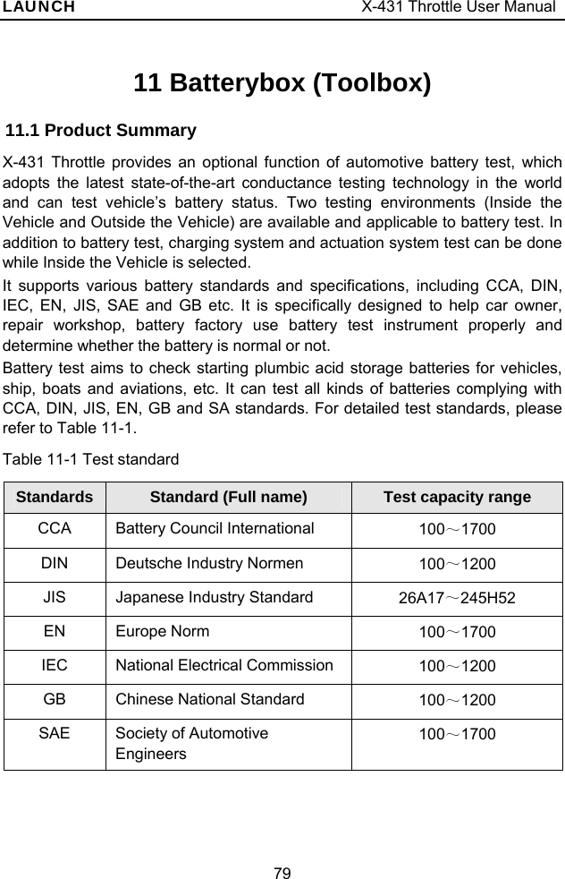 LAUNCH                                     X-431 Throttle User Manual 79 11 Batterybox (Toolbox) 11.1 Product Summary X-431 Throttle provides an optional function of automotive battery test, which adopts the latest state-of-the-art conductance testing technology in the world and can test vehicle’s battery status. Two testing environments (Inside the Vehicle and Outside the Vehicle) are available and applicable to battery test. In addition to battery test, charging system and actuation system test can be done while Inside the Vehicle is selected.   It supports various battery standards and specifications, including CCA, DIN, IEC, EN, JIS, SAE and GB etc. It is specifically designed to help car owner, repair workshop, battery factory use battery test instrument properly and determine whether the battery is normal or not.   Battery test aims to check starting plumbic acid storage batteries for vehicles, ship, boats and aviations, etc. It can test all kinds of batteries complying with CCA, DIN, JIS, EN, GB and SA standards. For detailed test standards, please refer to Table 11-1. Table 11-1 Test standard Standards  Standard (Full name) Test capacity rangeCCA Battery Council International   100～1700 DIN  Deutsche Industry Normen  100～1200 JIS  Japanese Industry Standard  26A17～245H52 EN  Europe Norm  100～1700 IEC  National Electrical Commission    100～1200 GB  Chinese National Standard  100～1200 SAE  Society of Automotive Engineers  100～1700  