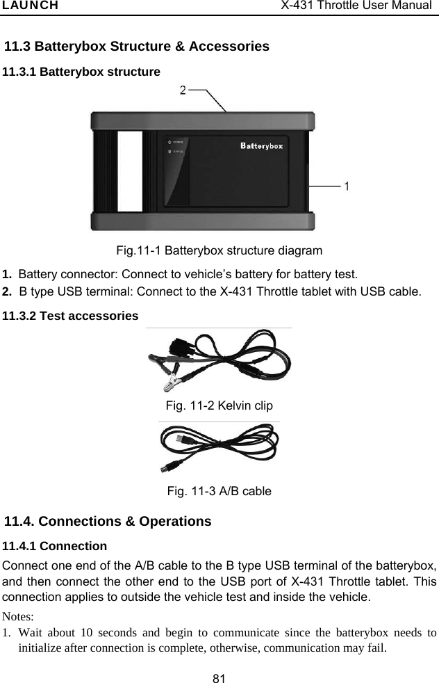 LAUNCH                                     X-431 Throttle User Manual 81 11.3 Batterybox Structure &amp; Accessories 11.3.1 Batterybox structure  Fig.11-1 Batterybox structure diagram 1.  Battery connector: Connect to vehicle’s battery for battery test. 2.  B type USB terminal: Connect to the X-431 Throttle tablet with USB cable. 11.3.2 Test accessories  Fig. 11-2 Kelvin clip  Fig. 11-3 A/B cable 11.4. Connections &amp; Operations 11.4.1 Connection Connect one end of the A/B cable to the B type USB terminal of the batterybox, and then connect the other end to the USB port of X-431 Throttle tablet. This connection applies to outside the vehicle test and inside the vehicle. Notes: 1.  Wait about 10 seconds and begin to communicate since the batterybox needs to initialize after connection is complete, otherwise, communication may fail. 