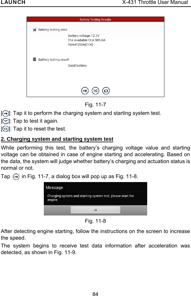 LAUNCH                                     X-431 Throttle User Manual 84   Fig. 11-7 []: Tap it to perform the charging system and starting system test. []: Tap to test it again. []: Tap it to reset the test. 2. Charging system and starting system test While performing this test, the battery’s charging voltage value and starting voltage can be obtained in case of engine starting and accelerating. Based on the data, the system will judge whether battery’s charging and actuation status is normal or not.   Tap    in Fig. 11-7, a dialog box will pop up as Fig. 11-8.    Fig. 11-8 After detecting engine starting, follow the instructions on the screen to increase the speed.   The system begins to receive test data information after acceleration was detected, as shown in Fig. 11-9.   