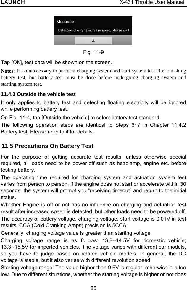 LAUNCH                                     X-431 Throttle User Manual 85  Fig. 11-9 Tap [OK], test data will be shown on the screen.       Notes: It is unnecessary to perform charging system and start system test after finishing battery test, but battery test must be done before undergoing charging system and starting system test. 11.4.3 Outside the vehicle test It only applies to battery test and detecting floating electricity will be ignored while performing battery test.   On Fig. 11-4, tap [Outside the vehicle] to select battery test standard.   The following operation steps are identical to Steps 6~7 in Chapter 11.4.2 Battery test. Please refer to it for details.   11.5 Precautions On Battery Test   For the purpose of getting accurate test results, unless otherwise special required, all loads need to be power off such as headlamp, engine etc. before testing battery. The operating time required for charging system and actuation system test varies from person to person. If the engine does not start or accelerate within 30 seconds, the system will prompt you “receiving timeout” and return to the initial status. Whether Engine is off or not has no influence on charging and actuation test result after increased speed is detected, but other loads need to be powered off. The accuracy of battery voltage, charging voltage, start voltage is 0.01V in test results; CCA (Cold Cranking Amps) precision is 5CCA.   Generally, charging voltage value is greater than starting voltage.   Charging voltage range is as follows: 13.8--14.5V for domestic vehicle; 13.3--15.5V for imported vehicles. The voltage varies with different car models, so you have to judge based on related vehicle models. In general, the DC voltage is stable, but it also varies with different revolution speed. Starting voltage range: The value higher than 9.6V is regular, otherwise it is too low. Due to different situations, whether the starting voltage is higher or not does 