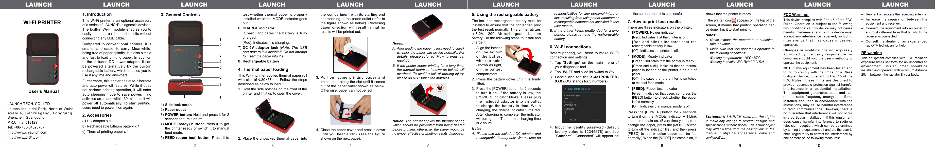 WI-FI PRINTER　User’s Manual LAUNCH TECH. CO., LTD.Launch Industrial Park, North of Wuhe Avenue, Banxuegang, Longgang,  Shenzhen, Guangdong,P.R.China, 518129Tel: +86-755-84528767http://www.cnlaunch.comhttp://www.x431.com1. IntroductionThis Wi-Fi printer is an optional accessory of a series of LAUNCH’s diagnostic devices. The built-in Wi-Fi module enables you to  easily print the real time test results without connecting any USB cable.Compared to conventional printers, it is smaller and easier to carry. Meanwhile, being free of paper spindle, it is also simple and fast to load printing paper. In addition to the included DC power adaptor, it can be powered alternatively by the built-in rechargeable battery, which enables you to use it anytime and anywhere.Furthermore, this printer has auto-hibernate and auto power-off features.  While  it  does not perform printing operation, it will enter auto sleeping mode to save power.  If no activities are made within 30 minutes, it will power off automatically. To  start printing, users need to power it on again.2. Accessoriesa) DC adaptor x 1b) Rechargeable Lithium battery x 1c)  Thermal printing paper x 13. General Controls test whether thermal paper is properly installed while the MODE indicator goes out.6) CHARGE indicator  [Green]: Indicates the battery is fully charged.  [Red]: Indicates it is charging.7) DC  9V  adaptor  jack  (Note:  The  USB port next to it is disabled. Do not attempt to insert the cable into it.)8) Rechargeable battery 4. Thermal paper loadingThis Wi-Fi printer applies thermal paper roll with size of Φ30×57mm. Follow the steps described as below to load it.1.  Hold the side notches on the front of the printer and lift it up to open the cover. 2. Place the unpacked thermal paper into 123456781) Side lock notch2) Paper outlet3) POWER button: Hold and press it for 2 seconds to turn it on/off.4) MODE  (ready)  button:  Press  it  to  get the printer ready or switch it to manual feed mode.5) FEED  (paper  test)  button:  Press  it  to the compartment with its starting end approaching to the paper outlet (refer to the figure shown as below). Reversing paper direction will result in  that  no results will be printed out.3. Pull out some printing paper and introduce it along the slot until it comes out of  the paper outlet shown as  below. Otherwise, paper can not be fed.4.  Close the paper cover and press it down until you hear a click (see the figure shown on the next page).5. Using the rechargeable batteryThe included rechargeable battery  must be installed to ensure  that the printer can print the test result  normally. This printer utilizes a 7.2V,  1200mAh  rechargeable  Lithium battery. Do the following steps to install and charge it:1.  Align the latches on the bottom of the battery with the holes (shown as right) on the battery compartment.2. Press the battery down until it is  firmly tted.3.  Press the [POWER] button for 2 seconds to turn it on. If the battery is low, the [POWER] indicator blinks.  Please  plug the included adaptor into an outlet to charge the battery in time. While charging, the charge indicator turns red. After charging is complete, the indicator will turn green. The normal charging time is 2 hours.Notes: A. Please use  the  included DC adaptor and rechargeable battery only. We assume no responsibilities for any  personal  injury or loss resulting from using other adaptors or rechargeable batteries not specied in this user manual.B. If the  printer  keeps  unattended  for a long period, please remove  the  rechargeable battery.6. Wi-Fi connectionsBefore  printing,  you  need  to  make  Wi-Fi connection and settings.Tap “1.  Settings” on the main menu of your diagnostic tool.Tap “2.  Wi-Fi” and slide its switch to ON.Locate and tap the 3.  X-431PRINTER-XXX (XXX stands for 3 numbers).Input the identity password  (default 4. factory value is 12345678) and tap “Connect”. “Connected” will appear on the screen once it is successful.7. How to print test resultsThere are three indicators on the printer:*   [POWER]: Power indicator [Red]: Indicates that the printer is on.  [Red and blink]: Indicates that  the rechargeable battery is low.  [Off]: Indicates the printer is off.*   [MODE]: Ready indicator [Green]: Indicates that the printer is ready. [Green and blink]:  Indicates that no thermal paper is loaded or the  printer  runs  out  of paper.  [Off]: Indicates that the printer is  switched to manual feed mode.*   [FEED]: Paper test indicator [Green]: Indicates that users can press the [FEED] button  to check whether the  paper is fed normally.  [Off]: Indicates that manual mode is off.Press the [POWER] button  for 2 seconds to turn it on, the  [MODE]  indicator will blink and then remain on. (Every time you load or change the paper,  press  the  [MODE] button to turn off the  indicator  rst,  and  then  press [FEED] to test whether paper  can  be  fed normally.) When the [MODE] indicator is on, it shows that the printer is ready. If the printer icon   appears on the top of the screen, it means that printing operation can be done. Tap it to start printing.Notes: A. Never  expose the apparatus to sunshine, rain, or water.B. Make sure that this  apparatus  operates  in the following conditions:     Working temperature: -10oC~50oC     Working humidity: 5oC RH~90oC RH.Statement: LAUNCH reserves the  rights to make any  change  to product designs and specications without notice.  The actual object may differ a  little  from  the descriptions in the manual in physical  appearance,  color  and conguration.Notes: A. After loading the paper, users need to check whether the paper can be  fed normally. For details, please refer  to  “How  to  print test results”.B. If the printer keeps printing for  a  long time, the thermal matrixes  (shown  as  below)  will overheat. To avoid a  risk  of  burning  injury, please do NOT touch the matrixes.Notice:  The printer applies  the  thermal  paper, which should be  prevented from being heated before printing, otherwise,  the  paper  would be no longer effective or printing results disappear.- 1 - - 2 - - 3 - - 4 - - 5 - - 6 - - 7 - - 8 - - 9 - - 10 -LAUNCH LAUNCH LAUNCH LAUNCH LAUNCH LAUNCH LAUNCHLAUNCH LAUNCH LAUNCH LAUNCH LAUNCHFCC Warning: This device complies  with  Part  15 of the FCC Rules. Operation is  subject  to the following two conditions: (1)  this  device  may not cause harmful interference, and  (2)  this  device must accept any interference  received,  including interference that may  cause  undesired operation.Changes or modifications  not  expressly approved by the  party  responsible  for compliance could void  the  user’s authority  to operate the equipment.NOTE: This equipment  has  been tested and found to comply  with  the  limits for a Class B digital device,  pursuant  to  Part 15 of the FCC Rules. These limits are designed to provide  reasonable protection against  harmful interference in  a  residential installation. This equipment generates,  uses  and  can radiate radio frequency  energy  and, if not installed and used  in  accordance with the instructions, may cause  harmful  interference to radio communications.  However, there is no guarantee that  interference  will  not occur in a particular  installation.  If  this equipment does cause harmful  interference  to radio or television reception, which  can  be determined by turning the equipment off and on, the user is encouraged to try to correct the interference by one or more of the following measures:--   Reorient or relocate the receiving antenna.--   Increase the separation between the equipment and receiver.--   Connect the equipment into an outlet  on a circuit different from that to which the receiver is connected.--  Consult  the dealer or an experienced radio/TV technician for help.RF warningThis equipment complies  with  FCC  radiation exposure limits set  forth  for  an uncontrolled environment. This equipment should be installed and operated with minimum distance 20cm between the radiator &amp; your body.