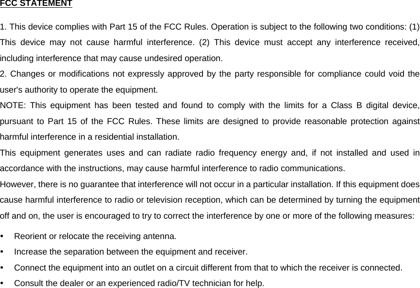 FCC STATEMENT1. This device complies with Part 15 of the FCC Rules. Operation is subject to the following two conditions: (1) This device may not cause harmful interference. (2) This device must accept any interference received, including interference that may cause undesired operation. 2. Changes or modifications not expressly approved by the party responsible for compliance could void the user&apos;s authority to operate the equipment. NOTE: This equipment has been tested and found to comply with the limits for a Class B digital device, pursuant to Part 15 of the FCC Rules. These limits are designed to provide reasonable protection against harmful interference in a residential installation. This equipment generates uses and can radiate radio frequency energy and, if not installed and used in accordance with the instructions, may cause harmful interference to radio communications. However, there is no guarantee that interference will not occur in a particular installation. If this equipment does cause harmful interference to radio or television reception, which can be determined by turning the equipment off and on, the user is encouraged to try to correct the interference by one or more of the following measures: y  Reorient or relocate the receiving antenna. y  Increase the separation between the equipment and receiver. y  Connect the equipment into an outlet on a circuit different from that to which the receiver is connected. y  Consult the dealer or an experienced radio/TV technician for help.  