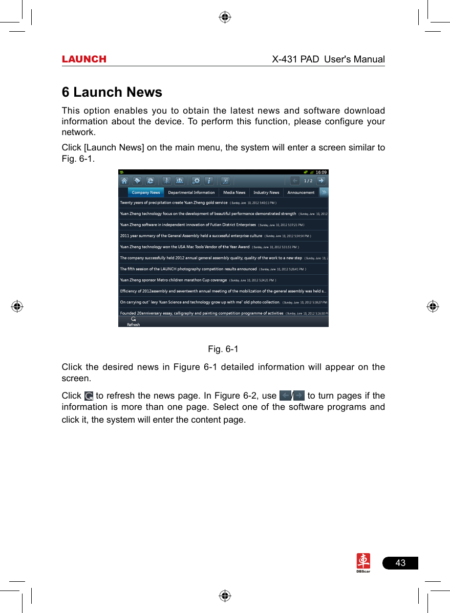 43LAUNCH                                                              X-431 PAD User&apos;s Manual6 Launch NewsThis option  enables you to obtain the latest news and software download information about the device. To perform this function, please configure your network.Click [Launch News] on the main menu, the system will enter a screen similar to Fig. 6-1.Fig. 6-1Click the  desired  news  in Figure 6-1 detailed information will appear on the screen.Click   to refresh the news page. In Figure 6-2, use  /  to turn pages if the information is more than one page. Select one of the software programs and click it, the system will enter the content page. 