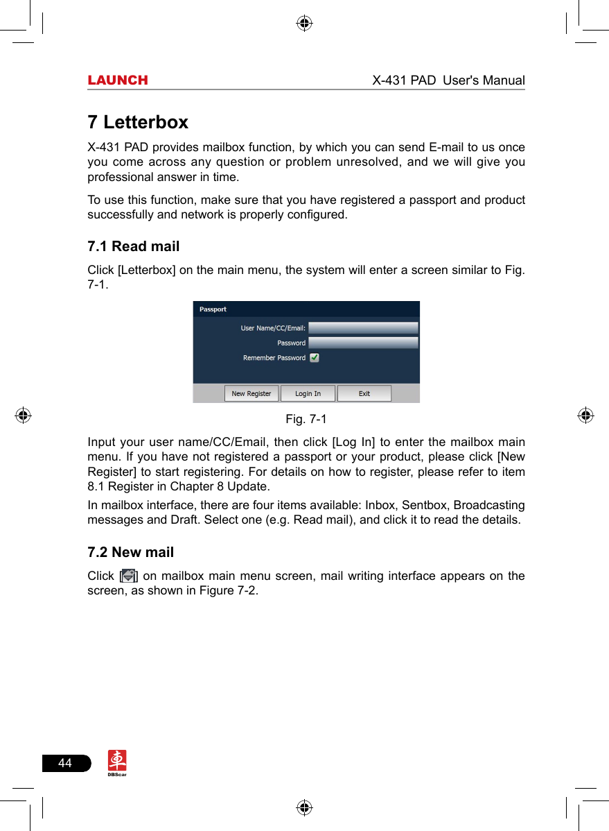 44LAUNCH                                                              X-431 PAD User&apos;s Manual7 LetterboxX-431 PAD provides mailbox function, by which you can send E-mail to us once you come  across  any  question or problem unresolved, and we will give you professional answer in time.To use this function, make sure that you have registered a passport and product successfully and network is properly congured.7.1 Read mailClick [Letterbox] on the main menu, the system will enter a screen similar to Fig. 7-1. Fig. 7-1Input your user name/CC/Email, then click [Log In] to enter the mailbox main menu. If you have not registered a passport or your product, please click [New Register] to start registering. For details on how to register, please refer to item 8.1 Register in Chapter 8 Update. In mailbox interface, there are four items available: Inbox, Sentbox, Broadcasting messages and Draft. Select one (e.g. Read mail), and click it to read the details.7.2 New mailClick [ ] on  mailbox  main  menu  screen,  mail  writing  interface  appears  on  the screen, as shown in Figure 7-2. 