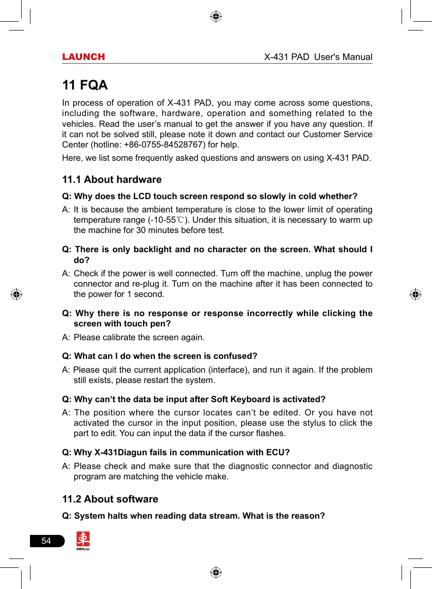 54LAUNCH                                                              X-431 PAD User&apos;s Manual11 FQAIn process of operation of  X-431 PAD, you  may come  across some questions, including the software, hardware, operation and something related to the vehicles. Read the user’s manual to get the answer if you have any question. If it can not be solved still, please note it down and contact our Customer Service Center (hotline: +86-0755-84528767) for help. Here, we list some frequently asked questions and answers on using X-431 PAD.11.1 About hardwareQ: Why does the LCD touch screen respond so slowly in cold whether?A:  It is because the ambient temperature is close to the lower limit of operating temperature range (-10-55℃). Under this situation, it is necessary to warm up the machine for 30 minutes before test.Q: There is only backlight and no character on the screen.  What  should  I do?A:  Check if the power is well connected. Turn off the machine, unplug the power connector and re-plug it. Turn on the machine after it has been connected to the power for 1 second.Q: Why  there  is  no response or response incorrectly while clicking the screen with touch pen?A:  Please calibrate the screen again. Q: What can I do when the screen is confused?A: Please quit the current application (interface), and run it again. If the problem still exists, please restart the system.Q: Why can’t the data be input after Soft Keyboard is activated?A: The position where the cursor locates can’t be edited. Or you  have  not activated the cursor in the input position, please use the stylus to click the part to edit. You can input the data if the cursor ashes.Q: Why X-431Diagun fails in communication with ECU?A: Please check and make sure that the diagnostic connector and diagnostic program are matching the vehicle make.11.2 About softwareQ: System halts when reading data stream. What is the reason?
