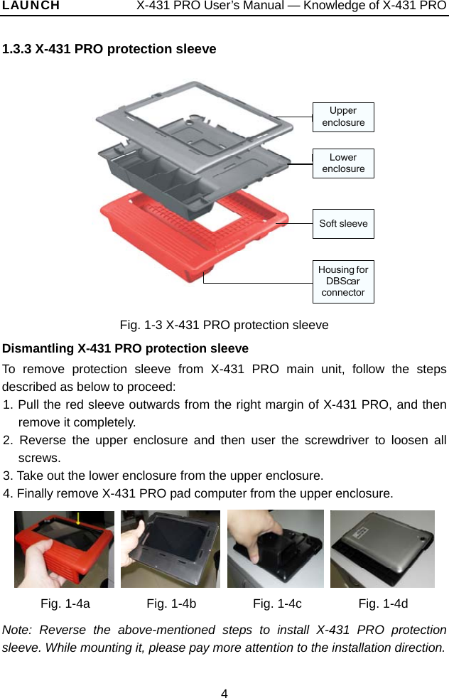 LAUNCH            X-431 PRO User’s Manual — Knowledge of X-431 PRO 1.3.3 X-431 PRO protection sleeve  Fig. 1-3 X-431 PRO protection sleeve Dismantling X-431 PRO protection sleeve To remove protection sleeve from X-431 PRO main unit, follow the steps described as below to proceed:   1. Pull the red sleeve outwards from the right margin of X-431 PRO, and then remove it completely.   2. Reverse the upper enclosure and then user the screwdriver to loosen all screws.  3. Take out the lower enclosure from the upper enclosure.   4. Finally remove X-431 PRO pad computer from the upper enclosure.          Fig. 1-4a         Fig. 1-4b         Fig. 1-4c         Fig. 1-4d  Note: Reverse the above-mentioned steps to install X-431 PRO protection sleeve. While mounting it, please pay more attention to the installation direction.   4 
