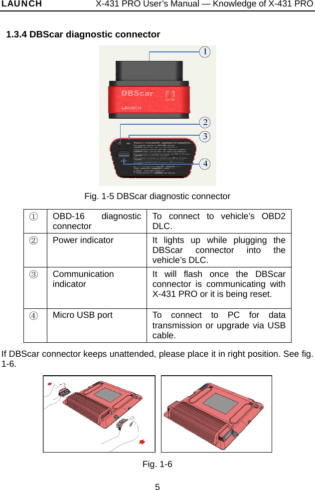 LAUNCH            X-431 PRO User’s Manual — Knowledge of X-431 PRO   1.3.4 DBScar diagnostic connector  Fig. 1-5 DBScar diagnostic connector ① OBD-16 diagnostic connector  To connect to vehicle’s OBD2 DLC. ② Power indicator  It lights up while plugging the DBScar connector into the vehicle’s DLC. ③ Communication indicator  It will flash once the DBScar connector is communicating with X-431 PRO or it is being reset. ④ Micro USB port  To connect to PC for data transmission or upgrade via USB cable. If DBScar connector keeps unattended, please place it in right position. See fig. 1-6.     Fig. 1-6 5 