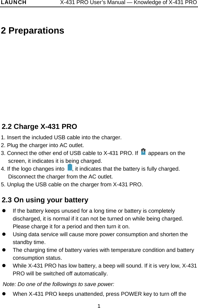 LAUNCH            X-431 PRO User’s Manual — Knowledge of X-431 PRO 2 Preparations 2.2 Charge X-431 PRO 1. Insert the included USB cable into the charger.   2. Plug the charger into AC outlet.   3. Connect the other end of USB cable to X-431 PRO. If    appears on the screen, it indicates it is being charged.   4. If the logo changes into  , it indicates that the battery is fully charged. Disconnect the charger from the AC outlet. 5. Unplug the USB cable on the charger from X-431 PRO. 2.3 On using your battery z  If the battery keeps unused for a long time or battery is completely discharged, it is normal if it can not be turned on while being charged. Please charge it for a period and then turn it on.   z  Using data service will cause more power consumption and shorten the standby time.   z  The charging time of battery varies with temperature condition and battery consumption status. z  While X-431 PRO has low battery, a beep will sound. If it is very low, X-431 PRO will be switched off automatically. Note: Do one of the followings to save power: z  When X-431 PRO keeps unattended, press POWER key to turn off the 1 