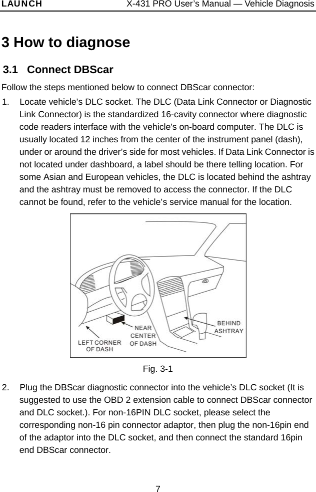 LAUNCH                  X-431 PRO User’s Manual — Vehicle Diagnosis 3 How to diagnose 3.1   Connect DBScar Follow the steps mentioned below to connect DBScar connector: 1.  Locate vehicle’s DLC socket. The DLC (Data Link Connector or Diagnostic Link Connector) is the standardized 16-cavity connector where diagnostic code readers interface with the vehicle&apos;s on-board computer. The DLC is usually located 12 inches from the center of the instrument panel (dash), under or around the driver’s side for most vehicles. If Data Link Connector is not located under dashboard, a label should be there telling location. For some Asian and European vehicles, the DLC is located behind the ashtray and the ashtray must be removed to access the connector. If the DLC cannot be found, refer to the vehicle’s service manual for the location.  Fig. 3-1 2.  Plug the DBScar diagnostic connector into the vehicle’s DLC socket (It is suggested to use the OBD 2 extension cable to connect DBScar connector and DLC socket.). For non-16PIN DLC socket, please select the corresponding non-16 pin connector adaptor, then plug the non-16pin end of the adaptor into the DLC socket, and then connect the standard 16pin end DBScar connector.   7 
