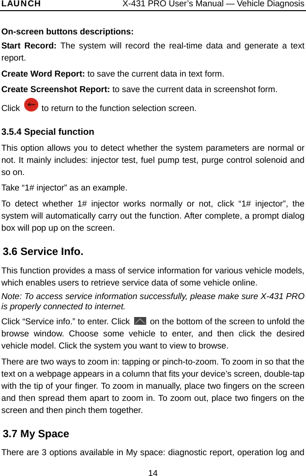 LAUNCH                  X-431 PRO User’s Manual — Vehicle Diagnosis On-screen buttons descriptions:   Start Record: The system will record the real-time data and generate a text report. Create Word Report: to save the current data in text form.   Create Screenshot Report: to save the current data in screenshot form. Click    to return to the function selection screen. 3.5.4 Special function This option allows you to detect whether the system parameters are normal or not. It mainly includes: injector test, fuel pump test, purge control solenoid and so on.   Take “1# injector” as an example. To detect whether 1# injector works normally or not, click “1# injector”, the system will automatically carry out the function. After complete, a prompt dialog box will pop up on the screen. 3.6 Service Info. This function provides a mass of service information for various vehicle models, which enables users to retrieve service data of some vehicle online.   Note: To access service information successfully, please make sure X-431 PRO is properly connected to internet.   Click “Service info.” to enter. Click    on the bottom of the screen to unfold the browse window. Choose some vehicle to enter, and then click the desired vehicle model. Click the system you want to view to browse.   There are two ways to zoom in: tapping or pinch-to-zoom. To zoom in so that the text on a webpage appears in a column that fits your device’s screen, double-tap with the tip of your finger. To zoom in manually, place two fingers on the screen and then spread them apart to zoom in. To zoom out, place two fingers on the screen and then pinch them together.   3.7 My Space There are 3 options available in My space: diagnostic report, operation log and 14 
